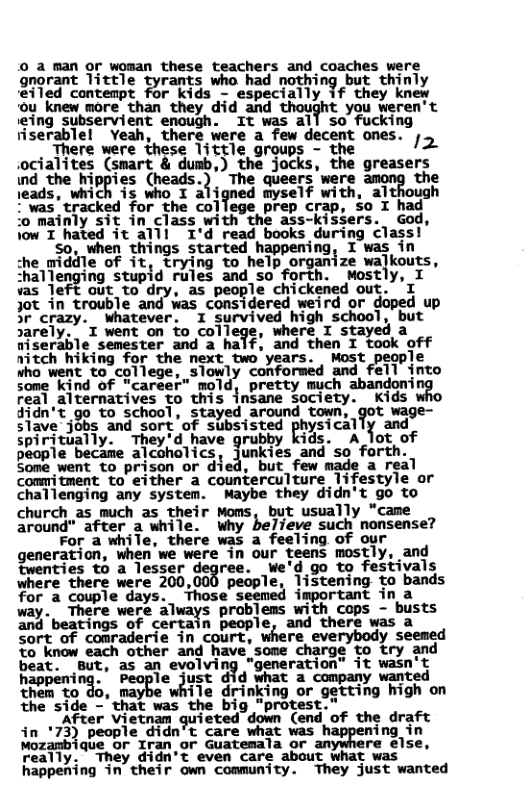 © a man or woman these teachers and coaches were gnorant little tyrants who had notlrin? but thinly eiled contempt for kids - especially if they knew 0u knew more than they did and thought you veren’t «eing subservient enough. It was all so fucking riserablel Veah, there were a few decent ones. ;  . There were these little groups - the 2 iocialites (smart & dumb,) the jocks, the greasers nd the hippies (heads.)  The dieers’were ‘the \eads, which is who I aligned myself with, although *wastracked for the college prep crap, o I had ‘o mainly sit in class with the ass-kissers. God, jow I hated it al1l I’d read books during class!  50, when things started happening, I was in :he_middle of it, trying to help organize walkouts, :hal’legmg stupid rules and so forth. wostly, I was left out to dry, as people chickened out. ’I Jot in trouble and was considered weird or doped up r c_ley. whatever. I ?!larvivedmhiw Smﬂyl‘i but sarely.. T went on to college, where I s a TiSerible semester and a half, and then I took off nitch hiking for the next two years. Most people who went to college, slowly conformed and fell into some kind of "career” mold, pretty much abandoni real alternatives to this insane society. Kids didn’t go to school, stayed around town, got wage- slave jobs and sort of subsisted sical 1 and spiritually. They’d have grubby kids. A lot of people became alcoholics, junkies and so forth. Some went to prison or died, but_ few made a real commitment to either a counterculture lifestyle or challenging any system. Maybe they didn’t go to  church as much as their Moms, but usually “came around” after a while. wWhy believe such nonsense?  For a while, there was a feeling of our generation, when we were in our teens mostly, and fwenties to a lesser degree. We’d go to festivals where there were 200,000 people, listening to bands for a couple days. Those seemed important in a way.  There were dlways problems wich cops - busts and beatings of certain people, and there was a Sort of comraderie in court, where everybody seemed Yo know each other and have.some charge to try and beat. But, as an evolving "generation” it wasn’t haopm‘h%. le just did what a company wanted them to do, may ile drinking or getting high on the side - that was the big "protest.”  After Vietnam gu‘ieud down (end of the draft in ’73) people didn’t care what was happening in Mozambique or Iran or Guatemala or am re else, really. They didn’t even care about what was happening in their own community. They just wanted  